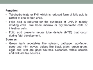 Function
• Tetrahydrofolate or FH4 which is reduced form of folic acid is
carrier of one carbon units.
• Folic acid is required for the synthesis of DNA in rapidly
dividing cells like bone marrow or erythropoietic cells or
intestinal cells.
• Folic acid prevents neural tube defects (NTD) that occur
during fetal development.
Sources
• Green leafy vegetables like spinach, cabbage, ladyfinger,
curry and mint leaves, pulses like black gram, green gram,
eggs and liver are good sources. Coconuts, whole cereals
and milk are fair sources.
 