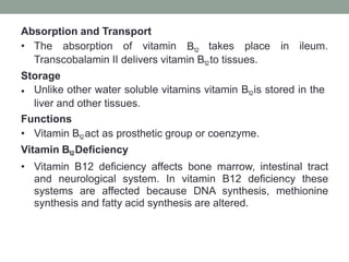 Absorption and Transport
• The absorption of vitamin B12 takes place in ileum.
Transcobalamin II delivers vitamin B12to tissues.
Storage
• Unlike other water soluble vitamins vitamin B12is stored in the
liver and other tissues.
Functions
• Vitamin B12act as prosthetic group or coenzyme.
Vitamin B12Deficiency
• Vitamin B12 deficiency affects bone marrow, intestinal tract
and neurological system. In vitamin B12 deficiency these
systems are affected because DNA synthesis, methionine
synthesis and fatty acid synthesis are altered.
 