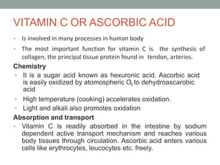 VITAMIN C OR ASCORBIC ACID
• Is involved in many processes in human body
• The most important function for vitamin C is the synthesis of
collagen, the principal tissue protein found in tendon, arteries.
Chemistry
• It is a sugar acid known as hexuronic acid. Ascorbic acid
is easily oxidized by atomospheric O2 to dehydroascarobic
acid
• High temperature (cooking) accelerates oxidation.
• Light and alkali also promotes oxidation
Absorption and transport
• Vitamin C is readily absorbed in the intestine by sodium
dependent active transport mechanism and reaches various
body tissues through circulation. Ascorbic acid enters various
cells like erythrocytes, leucocytes etc. freely.
 
