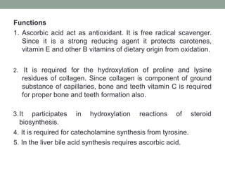 Functions
1. Ascorbic acid act as antioxidant. It is free radical scavenger.
Since it is a strong reducing agent it protects carotenes,
vitamin E and other B vitamins of dietary origin from oxidation.
2. It is required for the hydroxylation of proline and lysine
residues of collagen. Since collagen is component of ground
substance of capillaries, bone and teeth vitamin C is required
for proper bone and teeth formation also.
3.It participates in hydroxylation reactions of
biosynthesis.
4. It is required for catecholamine synthesis from tyrosine.
5. In the liver bile acid synthesis requires ascorbic acid.
steroid
 