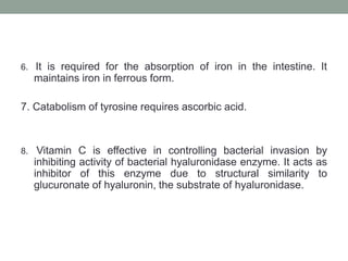 6. It is required for the absorption of iron in the intestine. It
maintains iron in ferrous form.
7. Catabolism of tyrosine requires ascorbic acid.
8. Vitamin C is effective in controlling bacterial invasion by
inhibiting activity of bacterial hyaluronidase enzyme. It acts as
inhibitor of this enzyme due to structural similarity to
glucuronate of hyaluronin, the substrate of hyaluronidase.
 