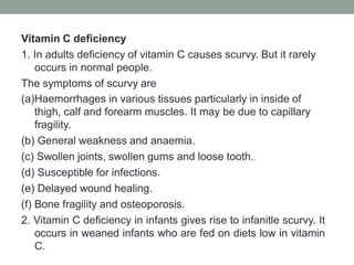 Vitamin C deficiency
1. In adults deficiency of vitamin C causes scurvy. But it rarely
occurs in normal people.
The symptoms of scurvy are
(a)Haemorrhages in various tissues particularly in inside of
thigh, calf and forearm muscles. It may be due to capillary
fragility.
(b) General weakness and anaemia.
(c) Swollen joints, swollen gums and loose tooth.
(d) Susceptible for infections.
(e) Delayed wound healing.
(f) Bone fragility and osteoporosis.
2. Vitamin C deficiency in infants gives rise to infanitle scurvy. It
occurs in weaned infants who are fed on diets low in vitamin
C.
 