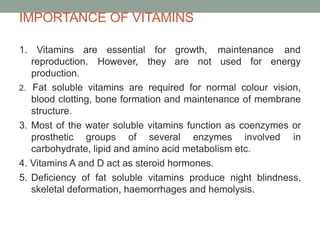IMPORTANCE OF VITAMINS
1. Vitamins are essential for
reproduction. However, they
production.
growth, maintenance and
are not used for energy
2. Fat soluble vitamins are required for normal colour vision,
blood clotting, bone formation and maintenance of membrane
structure.
3. Most of the water soluble vitamins function as coenzymes or
prosthetic groups of several enzymes involved in
carbohydrate, lipid and amino acid metabolism etc.
4. Vitamins A and D act as steroid hormones.
5. Deficiency of fat soluble vitamins produce night blindness,
skeletal deformation, haemorrhages and hemolysis.
 