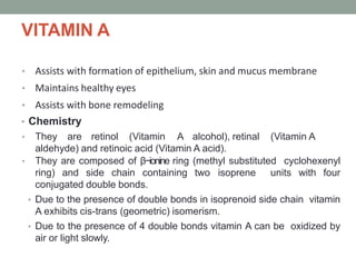 VITAMIN A
• Assists with formation of epithelium, skin and mucus membrane
• Maintains healthy eyes
• Assists with bone remodeling
• Chemistry
• They are retinol (Vitamin A alcohol), retinal (Vitamin A
aldehyde) and retinoic acid (Vitamin A acid).
• They are composed of β−ionine ring (methyl substituted cyclohexenyl
ring) and side chain containing two isoprene units with four
conjugated double bonds.
• Due to the presence of double bonds in isoprenoid side chain vitamin
A exhibits cis-trans (geometric) isomerism.
• Due to the presence of 4 double bonds vitamin A can be oxidized by
air or light slowly.
 