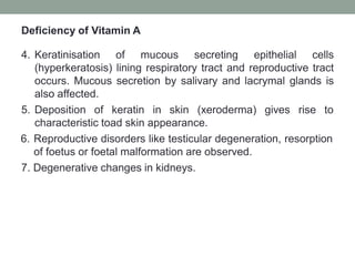 Deficiency of Vitamin A
4. Keratinisation of mucous secreting epithelial cells
(hyperkeratosis) lining respiratory tract and reproductive tract
occurs. Mucous secretion by salivary and lacrymal glands is
also affected.
5. Deposition of keratin in skin (xeroderma) gives rise to
characteristic toad skin appearance.
6. Reproductive disorders like testicular degeneration, resorption
of foetus or foetal malformation are observed.
7. Degenerative changes in kidneys.
 
