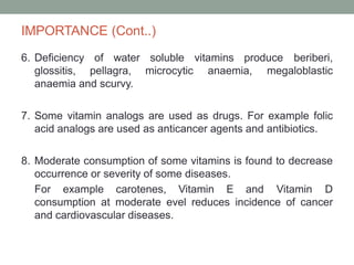 IMPORTANCE (Cont..)
6. Deficiency of water soluble vitamins produce beriberi,
glossitis, pellagra, microcytic anaemia, megaloblastic
anaemia and scurvy.
7. Some vitamin analogs are used as drugs. For example folic
acid analogs are used as anticancer agents and antibiotics.
8. Moderate consumption of some vitamins is found to decrease
occurrence or severity of some diseases.
For example carotenes, Vitamin E and Vitamin D
consumption at moderate evel reduces incidence of cancer
and cardiovascular diseases.
 