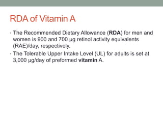 RDA of Vitamin A
• The Recommended Dietary Allowance (RDA) for men and
women is 900 and 700 μg retinol activity equivalents
(RAE)/day, respectively.
• The Tolerable Upper Intake Level (UL) for adults is set at
3,000 μg/day of preformed vitamin A.
 