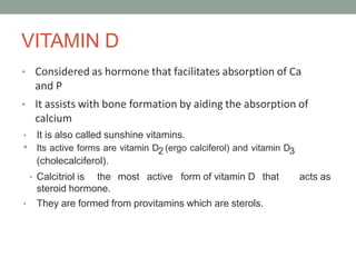 VITAMIN D
• Considered as hormone that facilitates absorption of Ca
and P
• It assists with bone formation by aiding the absorption of
calcium
• It is also called sunshine vitamins.
• Its active forms are vitamin D2 (ergo calciferol) and vitamin D3
(cholecalciferol).
• Calcitriol is the most active form of vitamin D that acts as
steroid hormone.
• They are formed from provitamins which are sterols.
 