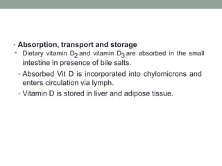 • Absorption, transport and storage
• Dietary vitamin D2 and vitamin D3 are absorbed in the small
intestine in presence of bile salts.
• Absorbed Vit D is incorporated into chylomicrons and
enters circulation via lymph.
• Vitamin D is stored in liver and adipose tissue.
 
