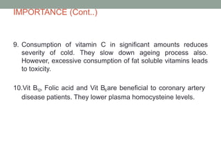 IMPORTANCE (Cont..)
9. Consumption of vitamin C in significant amounts reduces
severity of cold. They slow down ageing process also.
However, excessive consumption of fat soluble vitamins leads
to toxicity.
10.Vit B12, Folic acid and Vit B6are beneficial to coronary artery
disease patients. They lower plasma homocysteine levels.
 
