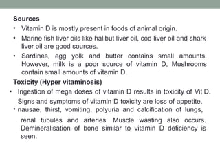 Sources
•
•
Vitamin D is mostly present in foods of animal origin.
Marine fish liver oils like halibut liver oil, cod liver oil and shark
liver oil are good sources.
• Sardines, egg yolk and butter contains small amounts.
However, milk is a poor source of vitamin D, Mushrooms
contain small amounts of vitamin D.
Toxicity (Hyper vitaminosis)
•
• Ingestion of mega doses of vitamin D results in toxicity of Vit D.
Signs and symptoms of vitamin D toxicity are loss of appetite,
nausae, thirst, vomiting, polyuria and calcification of lungs,
renal tubules and arteries. Muscle wasting also occurs.
Demineralisation of bone similar to vitamin D deficiency is
seen.
 
