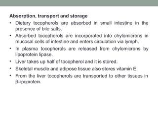 Absorption, transport and storage
•
•
•
•
•
• Dietary tocopherols are absorbed in small intestine in the
presence of bile salts.
Absorbed tocopherols are incorporated into chylomicrons in
mucosal cells of intestine and enters circulation via lymph.
In plasma tocopherols are released from chylomicrons by
lipoprotein lipase.
Liver takes up half of tocopherol and it is stored.
Skeletal muscle and adipose tissue also stores vitamin E.
From the liver tocopherols are transported to other tissues in
β-lipoprotein.
 