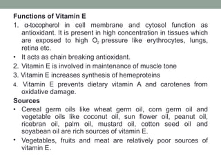 Functions of Vitamin E
1. α-tocopherol in cell membrane and cytosol function as
antioxidant. It is present in high concentration in tissues which
are exposed to high O2 pressure like erythrocytes, lungs,
retina etc.
• It acts as chain breaking antioxidant.
2. Vitamin E is involved in maintenance of muscle tone
3. Vitamin E increases synthesis of hemeproteins
4. Vitamin E prevents dietary vitamin A and carotenes from
oxidative damage.
Sources
•
• Cereal germ oils like wheat germ oil, corn germ oil and
vegetable oils like coconut oil, sun flower oil, peanut oil,
ricebran oil, palm oil, mustard oil, cotton seed oil and
soyabean oil are rich sources of vitamin E.
Vegetables, fruits and meat are relatively poor sources of
vitamin E.
 