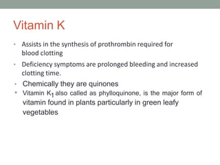 Vitamin K
• Assists in the synthesis of prothrombin required for
blood clotting
• Deficiency symptoms are prolonged bleeding and increased
clotting time.
• Chemically they are quinones
• Vitamin K1 also called as phylloquinone, is the major form of
vitamin found in plants particularly in green leafy
vegetables
 