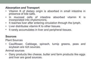 Absorption and Transport
• Vitamin K of dietary origin is absorbed in small intestine in
presence of bile salts.
• In mucosal cells of intestine absorbed vitamin K is
incorporated into chylomicrons.
•
•
•
It reaches liver after entering circulation through the lymph.
Liver distributes vitamin K to other tissues.
It rarely accumulates in liver and peripheral tissues.
Sources
Plant Sources
• Cauliflower, Cabbage, spinach, turnip greens, peas and
soybean are rich sources.
Animal sources
• Dairy products like cheese, butter and farm products like eggs
and liver are good sources.
 
