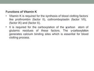Functions of Vitamin K
•
• Vitamin K is required for the synthesis of blood clotting factors
like prothrombin (factor II), cothromboplastin (factor VII),
(factor IX) and (factor X).
It is required for the carboxylation of the γ
-carbon atom of
glutamic residues of these factors. The γ-carboxylation
generates calcium binding sites which is essential for blood
clotting process.
 
