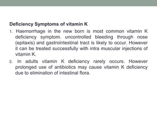 Deficiency Symptoms of vitamin K
1. Haemorrhage in the new born is most common vitamin K
deficiency symptom. uncontrolled bleeding through nose
(epitaxis) and gastrointestinal tract is likely to occur. However
it can be treated successfully with intra muscular injections of
vitamin K.
2. In adults vitamin K deficiency rarely occurs. However
prolonged use of antibiotics may cause vitamin K deficiency
due to elimination of intestinal flora.
 