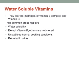 Water Soluble Vitamins
• They are the members of vitamin B complex and
Vitamin C.
Their common properties are
 Water solubility.
 Except Vitamin B12others are not stored.
 Unstable to normal cooking conditions.
 Excreted in urine.
 