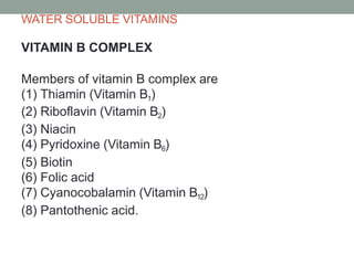 WATER SOLUBLE VITAMINS
VITAMIN B COMPLEX
Members of vitamin B complex are
(1) Thiamin (Vitamin B1)
(2) Riboflavin (Vitamin B2)
(3) Niacin
(4) Pyridoxine (Vitamin B6)
(5) Biotin
(6) Folic acid
(7) Cyanocobalamin (Vitamin B12)
(8) Pantothenic acid.
 