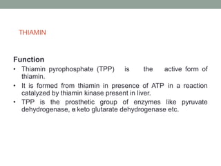 THIAMIN
Function
• Thiamin pyrophosphate (TPP) is the active form of
thiamin.
• It is formed from thiamin in presence of ATP in a reaction
catalyzed by thiamin kinase present in liver.
• TPP is the prosthetic group of enzymes like pyruvate
dehydrogenase, α
- keto glutarate dehydrogenase etc.
 