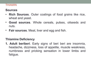 THIAMIN
Sources
•
•
• Rich Sources. Outer coatings of food grains like rice,
wheat and yeast.
Good sources. Whole cereals, pulses, oilseeds and
nuts.
Fair sources. Meat, liver and egg and fish.
Thiamine Deficiency
1. Adult beriberi. Early signs of beri beri are insomnia,
headache, dizziness, loss of appetite, muscle weakness,
numbness and pricking sensation in lower limbs and
fatigue.
 