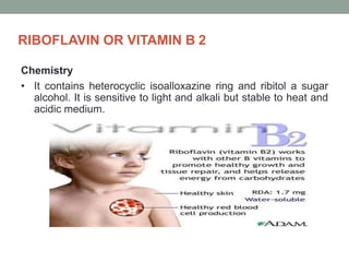 RIBOFLAVIN OR VITAMIN B 2
Chemistry
• It contains heterocyclic isoalloxazine ring and ribitol a sugar
alcohol. It is sensitive to light and alkali but stable to heat and
acidic medium.
 