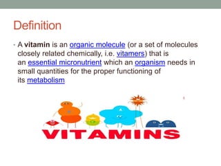Definition
• A vitamin is an organic molecule (or a set of molecules
closely related chemically, i.e. vitamers) that is
an essential micronutrient which an organism needs in
small quantities for the proper functioning of
its metabolism
 