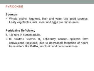 PYRIDOXINE
Sources
• Whole grains, legumes, liver and yeast are good sources.
Leafy vegetables, milk, meat and eggs are fair sources.
Pyridoxine Deficiency
1. It is rare in human adults.
2. In children vitamin B6 deficiency causes epileptic form
convulsions (seizures) due to decreased formation of neuro
transmitters like GABA, serotonin and catecholamines.
 