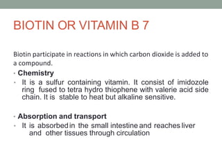 BIOTIN OR VITAMIN B 7
Biotin participate in reactions in which carbon dioxide is added to
a compound.
• Chemistry
• It is a sulfur containing vitamin. It consist of imidozole
ring fused to tetra hydro thiophene with valerie acid side
chain. It is stable to heat but alkaline sensitive.
• Absorption and transport
• It is absorbedin the small intestine and reaches liver
and other tissues through circulation
 