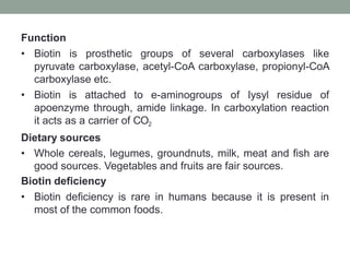 Function
• Biotin is prosthetic groups of several carboxylases like
pyruvate carboxylase, acetyl-CoA carboxylase, propionyl-CoA
carboxylase etc.
• Biotin is attached to e-aminogroups of Iysyl residue of
apoenzyme through, amide linkage. In carboxylation reaction
it acts as a carrier of CO2
Dietary sources
• Whole cereals, legumes, groundnuts, milk, meat and fish are
good sources. Vegetables and fruits are fair sources.
Biotin deficiency
• Biotin deficiency is rare in humans because it is present in
most of the common foods.
 