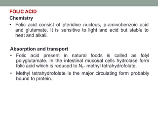 FOLIC ACID
Chemistry
• Folic acid consist of pteridine nucleus, p-aminobenzoic acid
and glutamate. It is sensitive to light and acid but stable to
heat and alkali.
Absorption and transport
• Folic acid present in natural foods is called as folyl
polyglutamate. In the intestinal mucosal cells hydrolase form
folic acid which is reduced to N5- methyl tetrahydrofolate.
• Methyl tetrahydrofolate is the major circulating form probably
bound to protein.
 