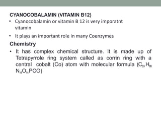 CYANOCOBALAMIN (VITAMIN B12)
• Cyanocobalamin or vitamin B 12 is very imporatnt
vitamin
• It plays an important role in many Coenzymes
Chemistry
• It has complex chemical structure. It is made up of
Tetrapyrrole ring system called as corrin ring with a
central cobalt (Co) atom with molecular formula (C63 H88
N14O14PCO)
 