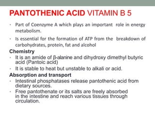 PANTOTHENIC ACID VITAMIN B 5
• Part of Coenzyme A which plays an important role in energy
metabolism.
• Is essential for the formation of ATP from the breakdown of
carbohydrates, protein, fat and alcohol
Chemistry
• It is an amide of β-alanine and dihydroxy dimethyl butyric
acid (Pantoic acid)
• It is stable to heat but unstable to alkali or acid.
Absorption and transport
• Intestinal phosphatases release pantothenic acid from
dietary sources.
• Free pantothenate or its salts are freely absorbed
in the intestine and reach various tissues through
circulation.
 