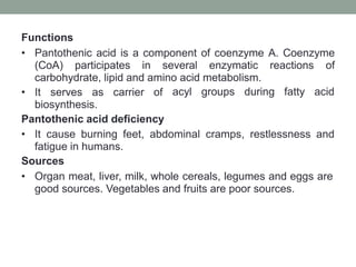 Functions
• Pantothenic acid is a component of coenzyme A. Coenzyme
(CoA) participates in several enzymatic reactions of
carbohydrate, lipid and amino acid metabolism.
• It serves as carrier of
biosynthesis.
Pantothenic acid deficiency
acyl groups during fatty acid
• It cause burning feet, abdominal cramps, restlessness and
fatigue in humans.
Sources
• Organ meat, liver, milk, whole cereals, legumes and eggs are
good sources. Vegetables and fruits are poor sources.
 