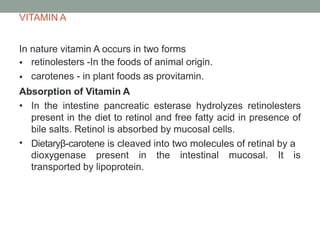 VITAMIN A
In nature vitamin A occurs in two forms
•
•
retinolesters -In the foods of animal origin.
carotenes - in plant foods as provitamin.
Absorption of Vitamin A
•
• In the intestine pancreatic esterase hydrolyzes retinolesters
present in the diet to retinol and free fatty acid in presence of
bile salts. Retinol is absorbed by mucosal cells.
Dietaryβ-carotene is cleaved into two molecules of retinal by a
dioxygenase present in the intestinal mucosal. It is
transported by lipoprotein.
 