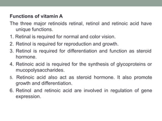 Functions of vitamin A
The three major retinoids retinal, retinol and retinoic acid have
unique functions.
1. Retinal is required for normal and color vision.
2. Retinol is required for reproduction and growth.
3. Retinol is required for differentiation and function as steroid
hormone.
4. Retinoic acid is required for the synthesis of glycoproteins or
mucopolysaccharides.
5. Retinoic acid also act as steroid hormone. It also promote
growth and differentiation.
6. Retinol and retinoic acid are involved in regulation of gene
expression.
 