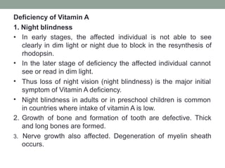 Deficiency of Vitamin A
1. Night blindness
•
•
•
• In early stages, the affected individual is not able to see
clearly in dim light or night due to block in the resynthesis of
rhodopsin.
In the later stage of deficiency the affected individual cannot
see or read in dim light.
Thus loss of night vision (night blindness) is the major initial
symptom of Vitamin A deficiency.
Night blindness in adults or in preschool children is common
in countries where intake of vitamin A is low.
2. Growth of bone and formation of tooth are defective. Thick
and long bones are formed.
3. Nerve growth also affected. Degeneration of myelin sheath
occurs.
 