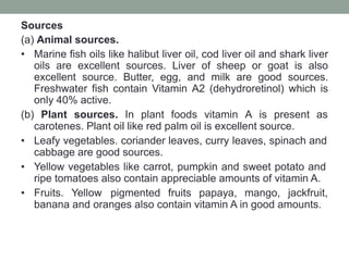 Sources
(a) Animal sources.
• Marine fish oils like halibut liver oil, cod liver oil and shark liver
oils are excellent sources. Liver of sheep or goat is also
excellent source. Butter, egg, and milk are good sources.
Freshwater fish contain Vitamin A2 (dehydroretinol) which is
only 40% active.
(b) Plant sources. In plant foods vitamin A is present as
carotenes. Plant oil like red palm oil is excellent source.
• Leafy vegetables. coriander leaves, curry leaves, spinach and
cabbage are good sources.
• Yellow vegetables like carrot, pumpkin and sweet potato and
ripe tomatoes also contain appreciable amounts of vitamin A.
• Fruits. Yellow pigmented fruits papaya, mango, jackfruit,
banana and oranges also contain vitamin A in good amounts.
 