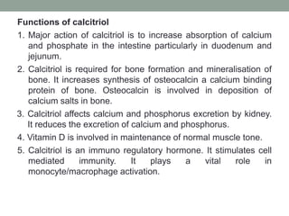Functions of calcitriol
1. Major action of calcitriol is to increase absorption of calcium
and phosphate in the intestine particularly in duodenum and
jejunum.
2. Calcitriol is required for bone formation and mineralisation of
bone. It increases synthesis of osteocalcin a calcium binding
protein of bone. Osteocalcin is involved in deposition of
calcium salts in bone.
3. Calcitriol affects calcium and phosphorus excretion by kidney.
It reduces the excretion of calcium and phosphorus.
4. Vitamin D is involved in maintenance of normal muscle tone.
5. Calcitriol is an immuno regulatory hormone. It stimulates cell
mediated immunity. It plays a vital role in
monocyte/macrophage activation.
 