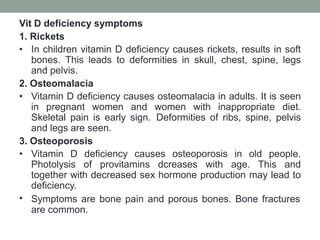 Vit D deficiency symptoms
1. Rickets
• In children vitamin D deficiency causes rickets, results in soft
bones. This leads to deformities in skull, chest, spine, legs
and pelvis.
2. Osteomalacia
• Vitamin D deficiency causes osteomalacia in adults. It is seen
in pregnant women and women with inappropriate diet.
Skeletal pain is early sign. Deformities of ribs, spine, pelvis
and legs are seen.
3. Osteoporosis
• Vitamin D deficiency causes osteoporosis in old people.
Photolysis of provitamins dcreases with age. This and
together with decreased sex hormone production may lead to
deficiency.
• Symptoms are bone pain and porous bones. Bone fractures
are common.
 