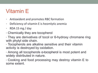 Vitamin E
• Antioxident and promotes RBC formation
• Deficiency of vitamin E is heomlytic anemia
• RDA 15 mg / day
• Chemically they are tocopherol
• They are derivatives of tocol or 6-hydroxy chromane ring
with phytyl side chain.
• Tocopherols are alkaline sensitive and their vitamin
activity is destroyed by oxidation.
• Among all tocopherols α-tocopherol is most potent and
widely distributed in nature.
• Cooking and food processing may destroy vitamin E to
some extent.
 