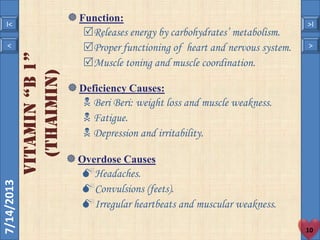 7/14/2013
10
< >
I< >I
VITAMIN“b1”
(Thaimin)
Function:
Releases energy by carbohydrates’ metabolism.
Proper functioning of heart and nervous system.
Muscle toning and muscle coordination.
Deficiency Causes:
 Beri Beri: weight loss and muscle weakness.
 Fatigue.
 Depression and irritability.
Overdose Causes
Headaches.
Convulsions (feets).
Irregular heartbeats and muscular weakness.
 