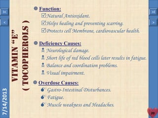 7/14/2013
20
< >
I< >I
VITAMIN“e”
(tocopherols)
Function:
Natural Antioxidant.
Helps healing and preventing scarring.
Protects cell Membrane, cardiovascular health.
Deficiency Causes:
 Neurological damage.
 Short life of red blood cells later results in fatigue.
 Balance and coordination problems.
 Visual impairment.
Overdose Causes:
Gastro-Intestinal Disturbances.
Fatigue.
Muscle weakness and Headaches.
 