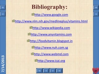 < >I< >I
7/14/2013
http://www.google.com
http://www.nlm.nih.gov/medlineplus/vitamins.html
http://www.wikipedia.com
http://www.anyvitamins.com
http://foodvitamin.blogspot.in
http://www.nuh.com.sg
http://www.webmd.com
http://www.icai.org
Bibliography:
27
< >
I< >I
 