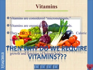 < >I< >I
7/14/2013
Vitamins
3
Vitamins are considered “micronutrients.”
Vitamins are organic (Carbon) compounds.
They DON’T provide energy. So Zero Calorie
values!
They are needed in small quantities for the normal
growth and function of human body.
 