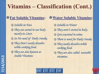 < >I< >I
7/14/2013
7
Vitamins – Classification (Cont.)
Fat Soluble Vitamins:
Soluble in Fats
They are stored in our body
mostly in Liver.
So No need of Daily Intake.
They Don’t easily dissolve
while cooking food.
They are also known as
Stable Vitamins
Water Soluble Vitamins:
Soluble in Water
They aren’t stored in body.
Gets excreted in urine.
There is need for Daily Intake
They easily dissolve while
cooking food.
They are also called unstable
vitamins.
 