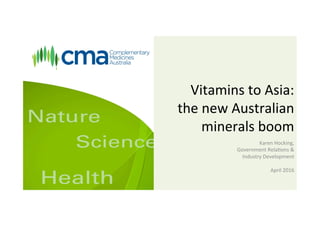 Vitamins	to	Asia:		
the	new	Australian	
minerals	boom	
Karen	Hocking,		
Government	Rela<ons	&	
Industry	Development	
	
April	2016	
	
 