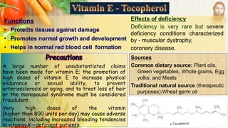 Functions
• Protects tissues against damage
• Promotes normal growth and development
• Helps in normal red blood cell formation
Sources
Common dietary source: Plant oils,
Green vegetables, Whole grains, Egg
yolks, and Meats
Traditional natural source (therapeutic
purposes):Wheat germ oil
A large number of unsubstantiated claims
have been made for vitamin E; the promotion of
high doses of vitamin E to increase physical
endurance or sexual ability, to prevent
arteriosclerosis or aging, and to treat loss of hair
or the menopausal syndrome must be considered
fraudulent.
Very high doses of the vitamin
(higher than 800 units per day) may cause adverse
reactions, including increased bleeding tendencies
in vitamin-K—deficient patients.
Effects of deficiency
Deficiency is very rare but severe
deficiency conditions characterized
by - muscular dystrophy,
coronary disease.
 