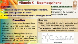 Functions
• Necessary to prevent haemorrhagic conditions.
• Used in coagulation disorders
• Vitamin K is necessary for normal clotting of blood
Effects of deficiency
Hemorrhage
Disruption in the formation of
the clotting factors
Sources
Widely distributed in dairy products and
many fruits and green leafy vegetables
The intestinal microflora (provide a significant
portion of the normal human supply of vitamin K.)
• Allergic or hypersensitive reactions
• Serious hyperbilirubinemia has been
associated with its use in premature
infants
• Erythrocyte hemolysis may occur
• The vitamin should not be given to
women during the last few weeks of
pregnancy or to new born infants.
 