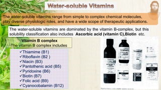 The water-soluble vitamins range from simple to complex chemical molecules,
play diverse physiologic roles, and have a wide scope of therapeutic applications.
The water-soluble vitamins are dominated by the vitamin B-complex, but this
solubility classification also includes Ascorbic acid (vitamin C),Biotin etc.
Vitamin B complex
The vitamin B complex includes
✓Thiamime (B1)
✓Riboflavin (B2 )
✓Niacin (B3)
✓Pantothenic acid (B5)
✓Pyridoxine (B6)
✓Biotin (B7)
✓Folic acid (B9)
✓Cyanocobalamin (B12)
 